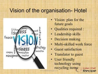 Vision of the organisation- Hotel
• Vision: plan for the
future goals
• Qualities required :
• Leadership skills
• Decision making
• Multi-skilled work force
• Guest satisfaction
• Translator to guest
• User friendly
technology using
recycling items
www.indianchefrecipe.com
 