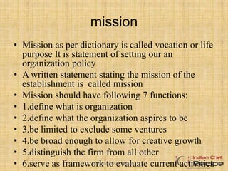 mission
• Mission as per dictionary is called vocation or life
purpose It is statement of setting our an
organization policy
• A written statement stating the mission of the
establishment is called mission
• Mission should have following 7 functions:
• 1.define what is organization
• 2.define what the organization aspires to be
• 3.be limited to exclude some ventures
• 4.be broad enough to allow for creative growth
• 5.distinguish the firm from all other
• 6.serve as framework to evaluate current activitieswww.indianchefrecipe.com
 