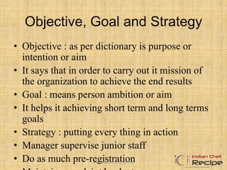 Objective, Goal and Strategy
• Objective : as per dictionary is purpose or
intention or aim
• It says that in order to carry out it mission of
the organization to achieve the end results
• Goal : means person ambition or aim
• It helps it achieving short term and long terms
goals
• Strategy : putting every thing in action
• Manager supervise junior staff
• Do as much pre-registrationwww.indianchefrecipe.com
 