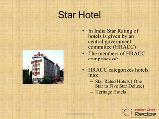 Star Hotel
• In India Star Rating of
hotels is given by an
central government
committee (HRACC)
• The members of HRACC
comprises of:
• HRACC categorizes hotels
into:
– Star Rated Hotels ( One
Star to Five Star Deluxe)
– Heritage Hotels
www.indianchefrecipe.com
 