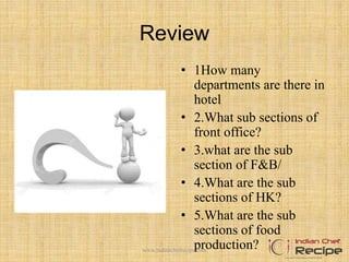 Review
• 1How many
departments are there in
hotel
• 2.What sub sections of
front office?
• 3.what are the sub
section of F&B/
• 4.What are the sub
sections of HK?
• 5.What are the sub
sections of food
production?www.indianchefrecipe.com
 