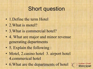 Short question
• 1.Define the term Hotel
• 2.What is motel?
• 3.What is commercial hotel?
• 4. What are major and minor revenue
generating departments
• 5. Explain the following :
• Motel, 2.casino hotel 3. airport hotel
4.commerical hotel
• 6.What are the departments of hotelwww.indianchefrecipe.com
 