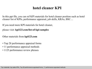 hotel cleaner KPI 
In this ppt file, you can ref KPI materials for hotel cleaner position such as hotel 
cleaner list of KPIs, performance appraisal, job skills, KRAs, BSC… 
If you need more KPI materials for hotel cleaner, 
please visit: kpi123.com/list-of-kpi-samples 
Other materials from kpi123.com 
• Top 28 performance appraisal forms 
• 11 performance appraisal methods 
• 1125 performance review phrases 
Top materials: top sales KPIs, Top 28 performance appraisal forms, 11 performance appraisal methods 
Interview questions and answers – free download/ pdf and ppt file 
 