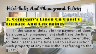 Hotel Rules And Management Policies
3. Company's Linen On Guest's
Luggage And Belongings
In the case of default in the payment of dues
by a guest, the management shall have the linen
on their luggage and belongings and be entitled
to detain at the same time;and to sell or auction
such property at any time without referring to the
guest.
 