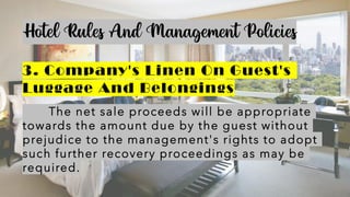 Hotel Rules And Management Policies
3. Company's Linen On Guest's
Luggage And Belongings
The net sale proceeds will be appropriate
towards the amount due by the guest without
prejudice to the management's rights to adopt
such further recovery proceedings as may be
required.
 