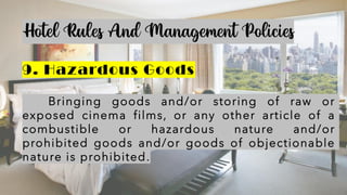Hotel Rules And Management Policies
9. Hazardous Goods
Bringing goods and/or storing of raw or
exposed cinema films, or any other article of a
combustible or hazardous nature and/or
prohibited goods and/or goods of objectionable
nature is prohibited.
 