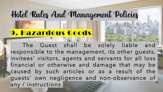 Hotel Rules And Management Policies
9. Hazardous Goods
The Guest shall be solely liable and
responsible to the management, its other guests,
invitees' visitors, agents and servants for all loss
financial or otherwise and damage that may be
caused by such articles or as a result of the
guests' own negligence and non-observance of
any / instructions.
 