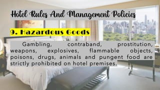 Hotel Rules And Management Policies
9. Hazardous Goods
Gambling, contraband, prostitution,
weapons, explosives, flammable objects,
poisons, drugs, animals and pungent food are
strictly prohibited on hotel premises.
 