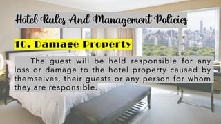 Hotel Rules And Management Policies
10. Damage Property
The guest will be held responsible for any
loss or damage to the hotel property caused by
themselves, their guests or any person for whom
they are responsible.
 