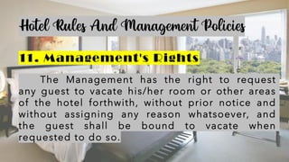 Hotel Rules And Management Policies
11. Management's Rights
The Management has the right to request
any guest to vacate his/her room or other areas
of the hotel forthwith, without prior notice and
without assigning any reason whatsoever, and
the guest shall be bound to vacate when
requested to do so.
 