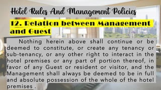 Hotel Rules And Management Policies
12. Relation between Management
and Guest
Nothing herein above shall continue or be
deemed to constitute, or create any tenancy or
sub-tenancy, or any other right to interact in the
hotel premises or any part of portion thereof, in
favor of any Guest or resident or visitor, and the
Management shall always be deemed to be in full
and absolute possession of the whole of the hotel
premises .
 