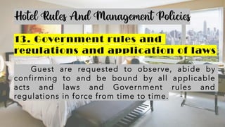 Hotel Rules And Management Policies
13. Government rules and
regulations and application of laws
Guest are requested to observe, abide by
confirming to and be bound by all applicable
acts and laws and Government rules and
regulations in force from time to time.
 