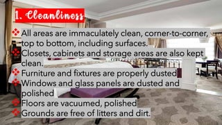 1. Cleanliness
❖All areas are immaculately clean, corner-to-corner,
top to bottom, including surfaces.
❖Closets, cabinets and storage areas are also kept
clean.
❖Furniture and fixtures are properly dusted
❖Windows and glass panels are dusted and
polished
❖Floors are vacuumed, polished
❖Grounds are free of litters and dirt.
 