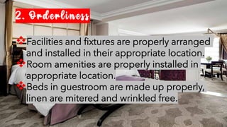 2. Orderliness
❖Facilities and fixtures are properly arranged
and installed in their appropriate location.
❖Room amenities are properly installed in
appropriate location.
❖Beds in guestroom are made up properly,
linen are mitered and wrinkled free.
 