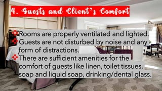 4. Guests and Client’s Comfort
❖Rooms are properly ventilated and lighted.
❖Guests are not disturbed by noise and any
form of distractions.
❖There are sufficient amenities for the
comfort of guests like linen, toilet tissues,
soap and liquid soap, drinking/dental glass.
 