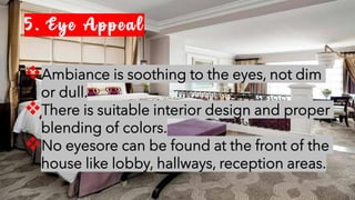 5. Eye Appeal
❖Ambiance is soothing to the eyes, not dim
or dull.
❖There is suitable interior design and proper
blending of colors.
❖No eyesore can be found at the front of the
house like lobby, hallways, reception areas.
 
