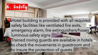 6. Safety
❖Hotel building is provided with all required
safety facilities like ventilated fire exits,
emergency alarm, fire extinguishers/hoses
luminous safety signs.
❖Trained roving guards are available in hotels
to check the movements in guestroom and
to insure the protection of guests.
 
