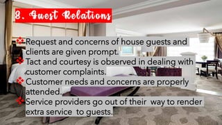 8. Guest Relations
❖Request and concerns of house guests and
clients are given prompt.
❖Tact and courtesy is observed in dealing with
customer complaints.
❖Customer needs and concerns are properly
attended.
❖Service providers go out of their way to render
extra service to guests.
 