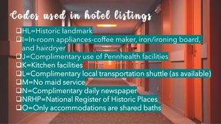 ❑HL=Historic landmark
❑I=In-room appliances-coffee maker, iron/ironing board,
and hairdryer
❑J=Complimentary use of Pennhealth facilities
❑K=Kitchen facilities
❑L=Complimentary local transportation shuttle (as available)
❑M=No maid service
❑N=Complimentary daily newspaper
❑NRHP=National Register of Historic Places
❑O=Only accommodations are shared baths
Codes used in hotel listings
 