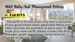 Hotel Rules And Management Policies
1. TARIFFS
- The tariff is for the room only and is exclusive
of any government taxes applicable Meals and
other services are available at extra cost. To
know your room tariff, please contact the Duty
Manager, guest registration forms must be
signed on arrivals.
 