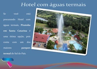 Se você está
procurando Hotel com
águas termais, Piratuba
em Santa Catarina é
uma ótima opção, pois
conta com um dos
maiores parques
termal do Sul do País.
 