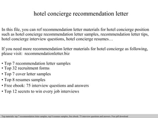 hotel concierge recommendation letter 
In this file, you can ref recommendation letter materials for hotel concierge position 
such as hotel concierge recommendation letter samples, recommendation letter tips, 
hotel concierge interview questions, hotel concierge resumes… 
If you need more recommendation letter materials for hotel concierge as following, 
please visit: recommendationletter.biz 
• Top 7 recommendation letter samples 
• Top 32 recruitment forms 
• Top 7 cover letter samples 
• Top 8 resumes samples 
• Free ebook: 75 interview questions and answers 
• Top 12 secrets to win every job interviews 
Interview questions and answers – free download/ pdf and ppt file 
Top materials: top 7 recommendation letter samples, top 8 resumes samples, free ebook: 75 interview questions and answers. Free pdf download 
 