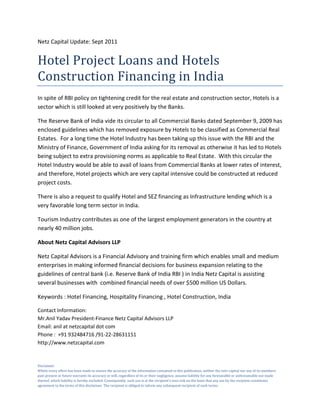 Netz Capital Update: Sept 2011


Hotel Project Loans and Hotels
Construction Financing in India
In spite of RBI policy on tightening credit for the real estate and construction sector, Hotels is a
sector which is still looked at very positively by the Banks.

The Reserve Bank of India vide its circular to all Commercial Banks dated September 9, 2009 has
enclosed guidelines which has removed exposure by Hotels to be classified as Commercial Real
Estates. For a long time the Hotel Industry has been taking up this issue with the RBI and the
Ministry of Finance, Government of India asking for its removal as otherwise it has led to Hotels
being subject to extra provisioning norms as applicable to Real Estate. With this circular the
Hotel Industry would be able to avail of loans from Commercial Banks at lower rates of interest,
and therefore, Hotel projects which are very capital intensive could be constructed at reduced
project costs.

There is also a request to qualify Hotel and SEZ financing as Infrastructure lending which is a
very favorable long term sector in India.

Tourism Industry contributes as one of the largest employment generators in the country at
nearly 40 million jobs.

About Netz Capital Advisors LLP

Netz Capital Advisors is a Financial Advisory and training firm which enables small and medium
enterprises in making informed financial decisions for business expansion relating to the
guidelines of central bank (i.e. Reserve Bank of India RBI ) in India Netz Capital is assisting
several businesses with combined financial needs of over $500 million US Dollars.

Keywords : Hotel Financing, Hospitality Financing , Hotel Construction, India

Contact Information:
Mr.Anil Yadav President-Finance Netz Capital Advisors LLP
Email: anil at netzcapital dot com
Phone : +91 932484716 /91-22-28631151
http://www.netzcapital.com


Disclaimer
Whilst every effort has been made to ensure the accuracy of the information contained in this publication, neither the netz capital nor any of its members
past present or future warrants its accuracy or will, regardless of its or their negligence, assume liability for any foreseeable or unforeseeable use made
thereof, which liability is hereby excluded. Consequently, such use is at the recipient’s own risk on the basis that any use by the recipient constitutes
agreement to the terms of this disclaimer. The recipient is obliged to inform any subsequent recipient of such terms.
 