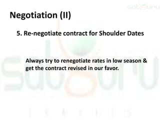 Negotiation (II)
 5. Re-negotiate contract for Shoulder Dates


    Always try to renegotiate rates in low season &
    get the contract revised in our favor.
 