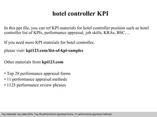 hotel controller KPI 
In this ppt file, you can ref KPI materials for hotel controller position such as hotel 
controller list of KPIs, performance appraisal, job skills, KRAs, BSC… 
If you need more KPI materials for hotel controller, 
please visit: kpi123.com/list-of-kpi-samples 
Other materials from kpi123.com 
• Top 28 performance appraisal forms 
• 11 performance appraisal methods 
• 1125 performance review phrases 
Top materials: top sales KPIs, Top 28 performance appraisal forms, 11 performance appraisal methods 
Interview questions and answers – free download/ pdf and ppt file 
 