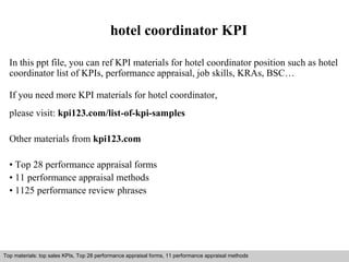 hotel coordinator KPI 
In this ppt file, you can ref KPI materials for hotel coordinator position such as hotel 
coordinator list of KPIs, performance appraisal, job skills, KRAs, BSC… 
If you need more KPI materials for hotel coordinator, 
please visit: kpi123.com/list-of-kpi-samples 
Other materials from kpi123.com 
• Top 28 performance appraisal forms 
• 11 performance appraisal methods 
• 1125 performance review phrases 
Top materials: top sales KPIs, Top 28 performance appraisal forms, 11 performance appraisal methods 
Interview questions and answers – free download/ pdf and ppt file 
 