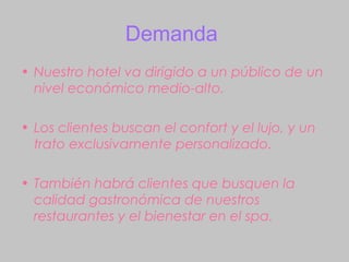 Demanda
• Nuestro hotel va dirigido a un público de un
  nivel económico medio-alto.

• Los clientes buscan el confort y el lujo, y un
  trato exclusivamente personalizado.

• También habrá clientes que busquen la
  calidad gastronómica de nuestros
  restaurantes y el bienestar en el spa.
 