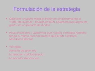 Formulación de la estrategia
• Objetivos : Nuestra meta es Poner en funcionamiento el
  “Hotel des Dames”, situado en BCN. Queremos recuperar los
  gastos en un periodo de 3 años.

• Posicionamiento : Queremos que nuestro complejo hotelero
  tenga el mismo reconocimiento que el Ritz o el Hotel
  Mandarin Oriental.

• Ventajas:
  Servicios de gran lujo
  La relación calidad-precio
  La peculiar decoración
 