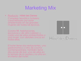 Marketing Mix
• Producto : Hôtel des Dames
  Complejo temático hotelero
  caracterizado por estar
  ambientado en las grandes
  mujeres de todas las épocas.

  Consta 98 habitaciones,
  exclusivas y de alta calidad, y
  cada una de ellas ambientadas a
  una mujer, con detalles únicos en
  todas ellas.

  El hotel tiene dos restaurantes, uno
  gastronómico y otro de cocina
  contemporánea. También tiene
  dos zonas de bar, una de ellas en
  la terraza de la azotea y la otra en
  el interior del hotel.
 