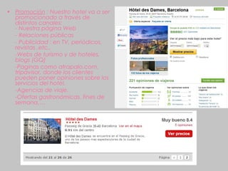 • Promoción : Nuestro hotel va a ser
  promocionado a través de
  distintos canales:
  - Nuestra página Web
  - Relaciones públicas
  - Publicidad : en TV, periódicos,
  revistas ,etc..
  -Webs de turismo y de hoteles,
  blogs (GQ)
  -Paginas como atrapalo.com,
  tripavisor, donde los clientes
  pueden poner opiniones sobre los
  servicios del hotel.
  -Agencias de viaje,
  -Ofertas gastronómicas, fines de
  semana,…
 