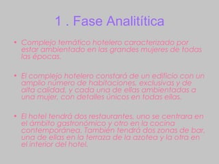 1 . Fase Analitítica
• Complejo temático hotelero caracterizado por
  estar ambientado en las grandes mujeres de todas
  las épocas.

• El complejo hotelero constará de un edificio con un
  amplio número de habitaciones, exclusivas y de
  alta calidad, y cada una de ellas ambientadas a
  una mujer, con detalles únicos en todas ellas.

• El hotel tendrá dos restaurantes, uno se centrara en
  el ámbito gastronómico y otro en la cocina
  contemporánea. También tendrá dos zonas de bar,
  una de ellas en la terraza de la azotea y la otra en
  el interior del hotel.
 