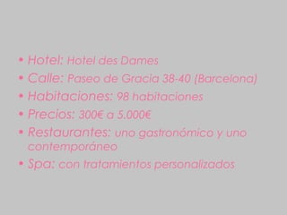 • Hotel: Hotel des Dames
• Calle: Paseo de Gracia 38-40 (Barcelona)
• Habitaciones: 98 habitaciones
• Precios: 300€ a 5.000€
• Restaurantes: uno gastronómico y uno
 contemporáneo
• Spa: con tratamientos personalizados
 