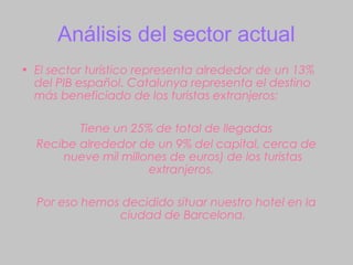 Análisis del sector actual
• El sector turístico representa alrededor de un 13%
  del PIB español. Catalunya representa el destino
  más beneficiado de los turistas extranjeros:

         Tiene un 25% de total de llegadas
  Recibe alrededor de un 9% del capital, cerca de
      nueve mil millones de euros) de los turistas
                     extranjeros.

  Por eso hemos decidido situar nuestro hotel en la
               ciudad de Barcelona.
 