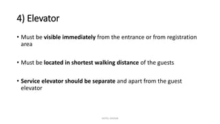 4) Elevator
• Must be visible immediately from the entrance or from registration
area
• Must be located in shortest walking distance of the guests
• Service elevator should be separate and apart from the guest
elevator
HOTEL DESIGN
 