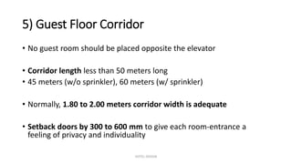 5) Guest Floor Corridor
• No guest room should be placed opposite the elevator
• Corridor length less than 50 meters long
• 45 meters (w/o sprinkler), 60 meters (w/ sprinkler)
• Normally, 1.80 to 2.00 meters corridor width is adequate
• Setback doors by 300 to 600 mm to give each room-entrance a
feeling of privacy and individuality
HOTEL DESIGN
 