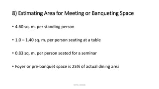 8) Estimating Area for Meeting or Banqueting Space
• 4.60 sq. m. per standing person
• 1.0 – 1.40 sq. m. per person seating at a table
• 0.83 sq. m. per person seated for a seminar
• Foyer or pre-banquet space is 25% of actual dining area
HOTEL DESIGN
 