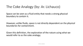 The Coke Analogy (by: Ar. Lichauco)
Space can be seen as a fluid entity that needs a strong physical
boundary to contain it.
However, unlike fluids, space is not directly dependent on the physical
boundaries for containment.
Given this definition, the exploration of the nature using what we
would refer to as the coke analogy;
HOTEL DESIGN
 