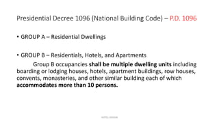 Presidential Decree 1096 (National Building Code) – P.D. 1096
• GROUP A – Residential Dwellings
• GROUP B – Residentials, Hotels, and Apartments
Group B occupancies shall be multiple dwelling units including
boarding or lodging houses, hotels, apartment buildings, row houses,
convents, monasteries, and other similar building each of which
accommodates more than 10 persons.
HOTEL DESIGN
 