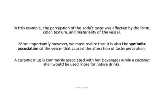 In this example, the perception of the soda’s taste was affected by the form,
color, texture, and materiality of the vessel.
More importantly however, we must realize that it is also the symbolic
association of the vessel that caused the alteration of taste perception.
A ceramic mug is commonly associated with hot beverages while a coconut
shell would be used more for native drinks.
HOTEL DESIGN
 