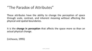 “The Paradox of Attributes”
These attributes have the ability to change the perception of space
through scale, contrast, and inherent meaning without affecting the
physical and spatial boundaries.
It is the change in perception that affects the space more so than an
actual physical change.
(Lichauco, 1995)
HOTEL DESIGN
 