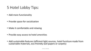 5 Hotel Lobby Tips:
• Add more functionality
• Provide space for socialization
• Make it comfortable and relaxing
• Provide easy access to hotel amenities
• Add sustainable features (efficient light sources, hotel furniture made from
sustainable materials, eco-friendly wall papers or carpets)
HOTEL DESIGN
 