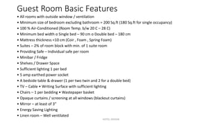Guest Room Basic Features
• All rooms with outside window / ventilation
• Minimum size of bedroom excluding bathroom = 200 Sq.ft (180 Sq.ft for single occupancy)
• 100 % Air-Conditioned (Room Temp. b/w 20 C – 28 C)
• Minimum bed width o Single bed – 90 cm o Double bed – 180 cm
• Mattress thickness <10 cm (Coir , Foam , Spring Foam)
• Suites – 2% of room block with min. of 1 suite room
• Providing Safe – Individual safe per room
• Minibar / Fridge
• Shelves / Drawer Space
• Sufficient lighting 1 per bed
• 5 amp earthed power socket
• A bedside table & drawer (1 per two twin and 2 for a double bed)
• TV – Cable • Writing Surface with sufficient lighting
• Chairs – 1 per bedding • Wastepaper basket
• Opaque curtains / screening at all windows (blackout curtains)
• Mirror – at least of 3”
• Energy Saving Lighting
• Linen room – Well ventilated
HOTEL DESIGN
 