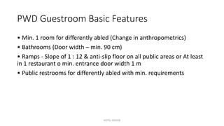 PWD Guestroom Basic Features
• Min. 1 room for differently abled (Change in anthropometrics)
• Bathrooms (Door width – min. 90 cm)
• Ramps - Slope of 1 : 12 & anti-slip floor on all public areas or At least
in 1 restaurant o min. entrance door width 1 m
• Public restrooms for differently abled with min. requirements
HOTEL DESIGN
 