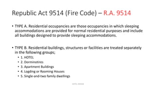 Republic Act 9514 (Fire Code) – R.A. 9514
• TYPE A. Residential occupancies are those occupancies in which sleeping
accommodations are provided for normal residential purposes and include
all buildings designed to provide sleeping accommodations.
• TYPE B. Residential buildings, structures or facilities are treated separately
in the following groups;
• 1. HOTEL
• 2. Dorminotires
• 3. Apartment Buildings
• 4. Logding or Rooming Houses
• 5. Single-and-two family dwellings
HOTEL DESIGN
 