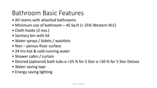 Bathroom Basic Features
• All rooms with attached bathrooms
• Minimum size of bathroom – 45 Sq.ft (< 25% Western W.C)
• Cloth hooks (2 nos.)
• Sanitary bin with lid
• Water sprays / bidets / washlets
• Non – porous floor surface
• 24 hrs hot & cold running water
• Shower cabin / curtain
• Desired (optional) bath tubs o <25 % for 5 Star o <50 % for 5 Star Deluex
• Water saving taps
• Energy saving lighting
HOTEL DESIGN
 