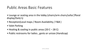 Public Areas Basic Features
• Lounge or seating area in the lobby (chairs/arm chairs/sofas’/floral
display/Daily’s)
• Reception(Local maps / Room Availability / F&B )
• Valet Parking
• Heating & cooling in public areas (20 C – 28 C)
• Public restrooms for ladies , gents or unisex (Handicap)
HOTEL DESIGN
 